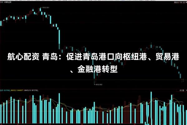 航心配资 青岛：促进青岛港口向枢纽港、贸易港、金融港转型