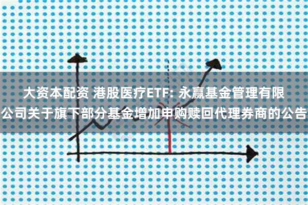 大资本配资 港股医疗ETF: 永赢基金管理有限公司关于旗下部分基金增加申购赎回代理券商的公告