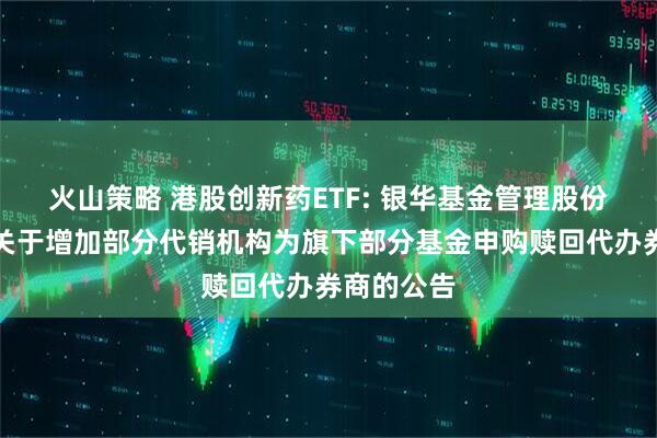 火山策略 港股创新药ETF: 银华基金管理股份有限公司关于增加部分代销机构为旗下部分基金申购赎回代办券商的公告