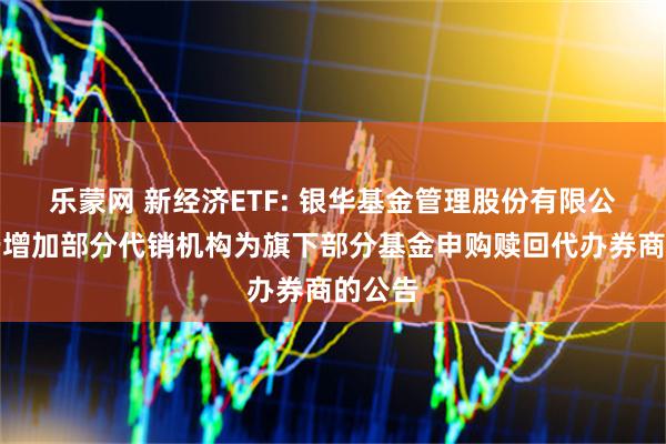 乐蒙网 新经济ETF: 银华基金管理股份有限公司关于增加部分代销机构为旗下部分基金申购赎回代办券商的公告