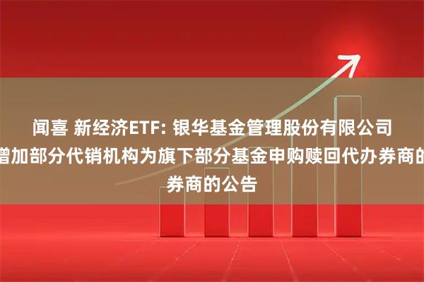 闻喜 新经济ETF: 银华基金管理股份有限公司关于增加部分代销机构为旗下部分基金申购赎回代办券商的公告