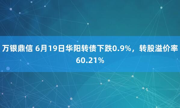 万银鼎信 6月19日华阳转债下跌0.9%，转股溢价率60.21%