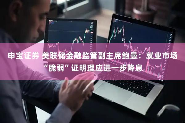 申宝证券 美联储金融监管副主席鲍曼：就业市场“脆弱”证明理应进一步降息