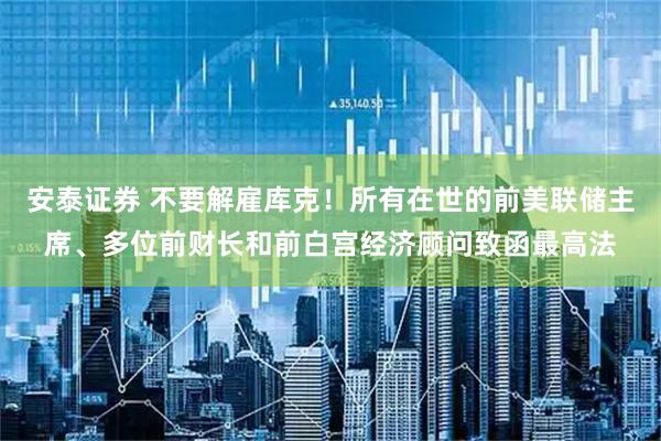 安泰证券 不要解雇库克！所有在世的前美联储主席、多位前财长和前白宫经济顾问致函最高法