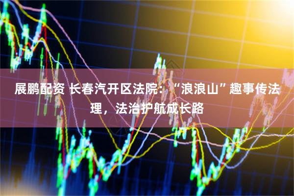 展鹏配资 长春汽开区法院：“浪浪山”趣事传法理，法治护航成长路
