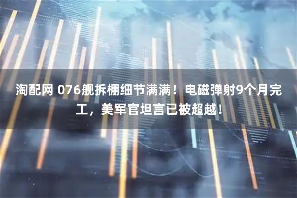 淘配网 076舰拆棚细节满满！电磁弹射9个月完工，美军官坦言已被超越！