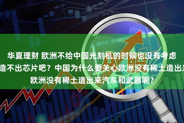 华夏理财 欧洲不给中国光刻机的时候也没有考虑中国没有光刻机造不出芯片吧？中国为什么要关心欧洲没有稀土造出来汽车和武器呢？