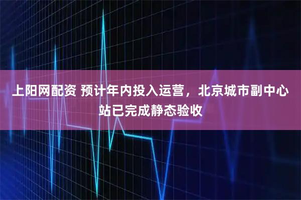 上阳网配资 预计年内投入运营，北京城市副中心站已完成静态验收
