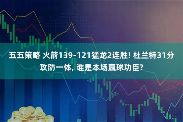 五五策略 火箭139-121猛龙2连胜! 杜兰特31分攻防一体, 谁是本场赢球功臣?