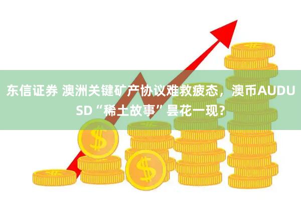 东信证券 澳洲关键矿产协议难救疲态，澳币AUDUSD“稀土故事”昙花一现？