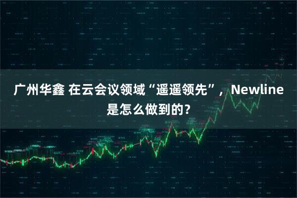 广州华鑫 在云会议领域“遥遥领先”，Newline是怎么做到的？