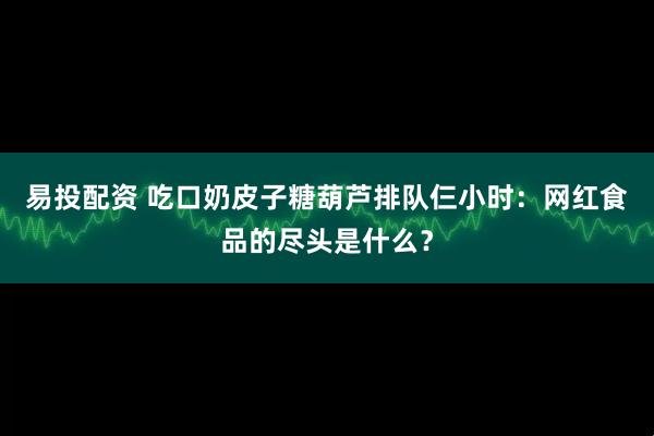 易投配资 吃口奶皮子糖葫芦排队仨小时：网红食品的尽头是什么？