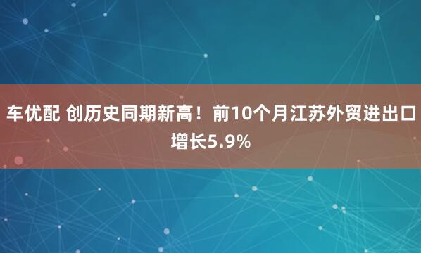 车优配 创历史同期新高！前10个月江苏外贸进出口增长5.9%