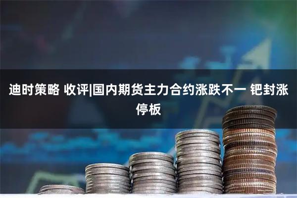 迪时策略 收评|国内期货主力合约涨跌不一 钯封涨停板