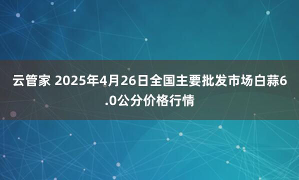 云管家 2025年4月26日全国主要批发市场白蒜6.0公分价格行情