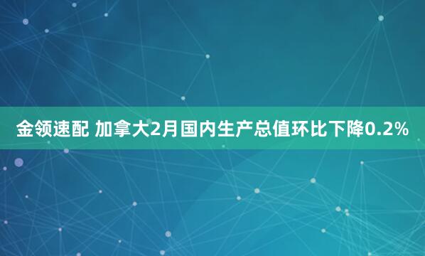 金领速配 加拿大2月国内生产总值环比下降0.2%