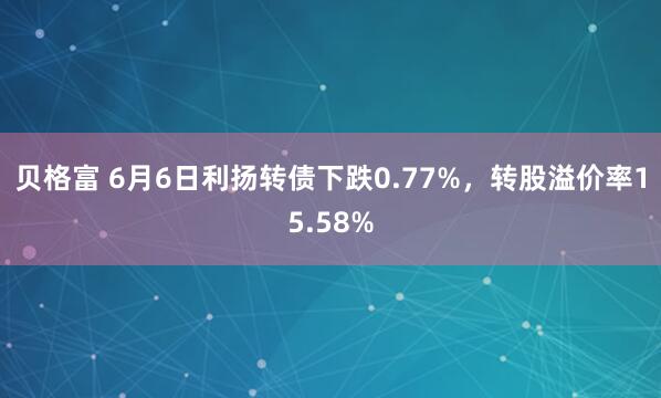 贝格富 6月6日利扬转债下跌0.77%，转股溢价率15.58%