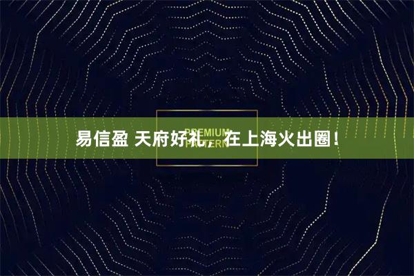 易信盈 天府好礼，在上海火出圈！