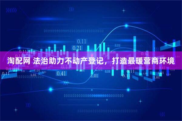 淘配网 法治助力不动产登记，打造最暖营商环境