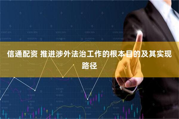 信通配资 推进涉外法治工作的根本目的及其实现路径