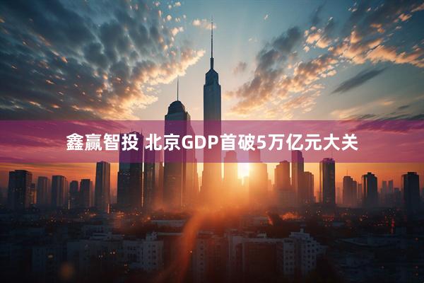 鑫赢智投 北京GDP首破5万亿元大关