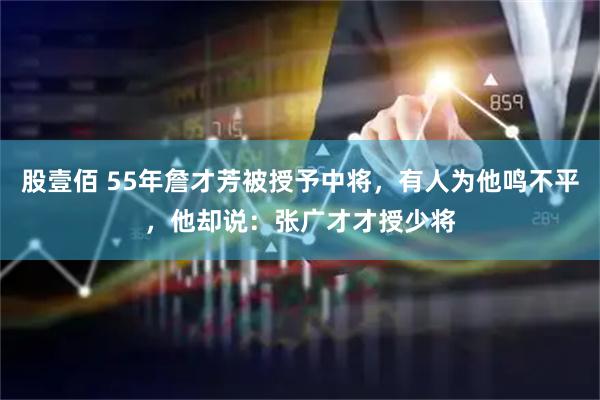 股壹佰 55年詹才芳被授予中将，有人为他鸣不平，他却说：张广才才授少将
