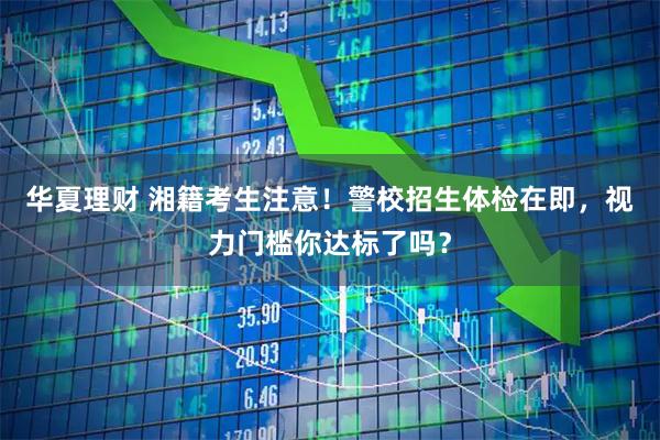 华夏理财 湘籍考生注意！警校招生体检在即，视力门槛你达标了吗？